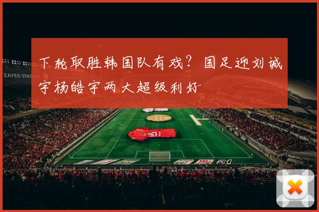 下轮取胜韩国队有戏？国足迎刘诚宇杨皓宇两大超级利好