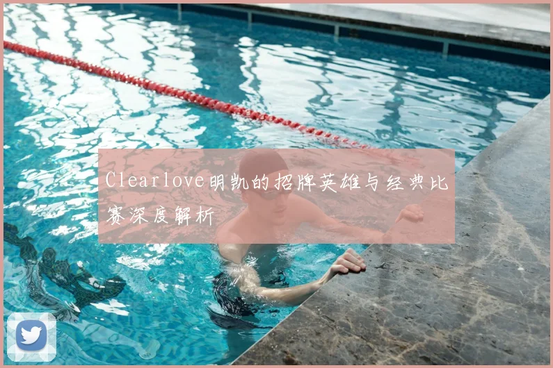 Clearlove明凯的招牌英雄与经典比赛深度解析