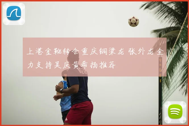 上港金靴转会重庆铜梁龙 张外龙全力支持吴庆黄希扬推荐