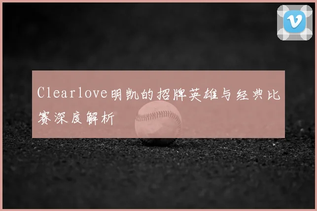 Clearlove明凯的招牌英雄与经典比赛深度解析