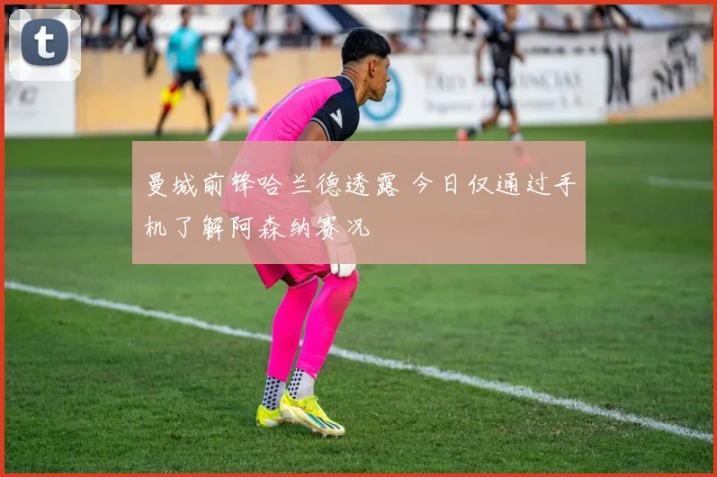 曼城前锋哈兰德透露 今日仅通过手机了解阿森纳赛况