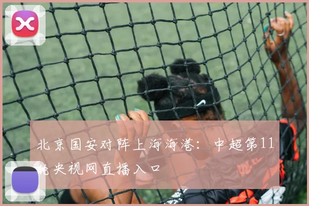 北京国安对阵上海海港：中超第11轮央视网直播入口