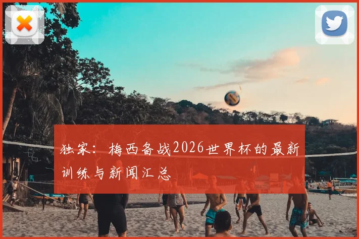 独家：梅西备战2026世界杯的最新训练与新闻汇总