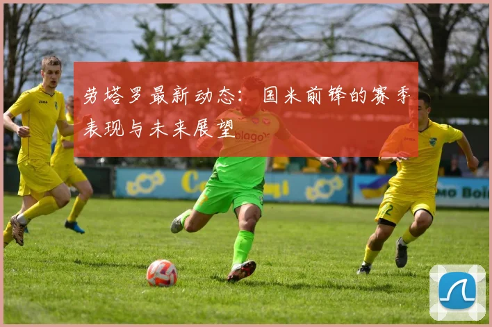 劳塔罗最新动态：国米前锋的赛季表现与未来展望
