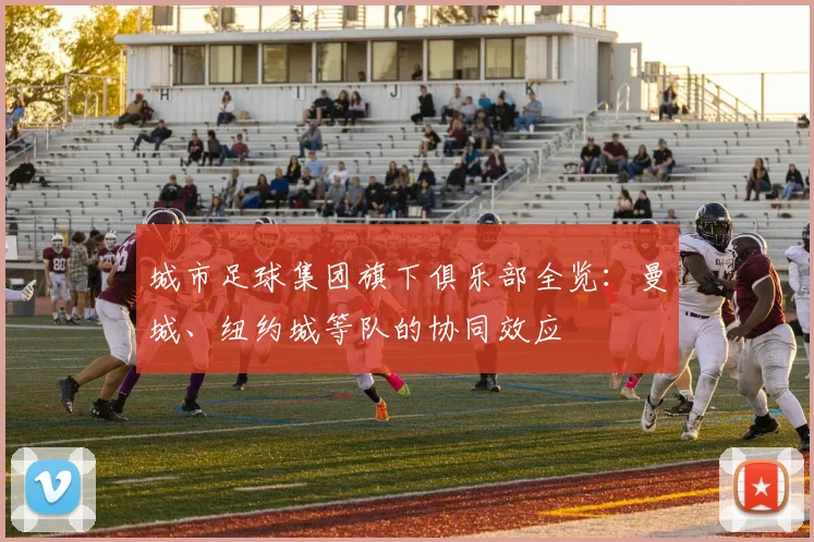 城市足球集团旗下俱乐部全览：曼城、纽约城等队的协同效应