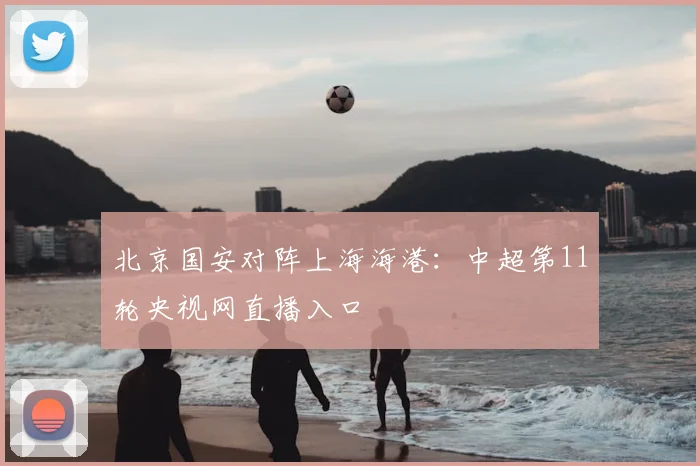 北京国安对阵上海海港：中超第11轮央视网直播入口