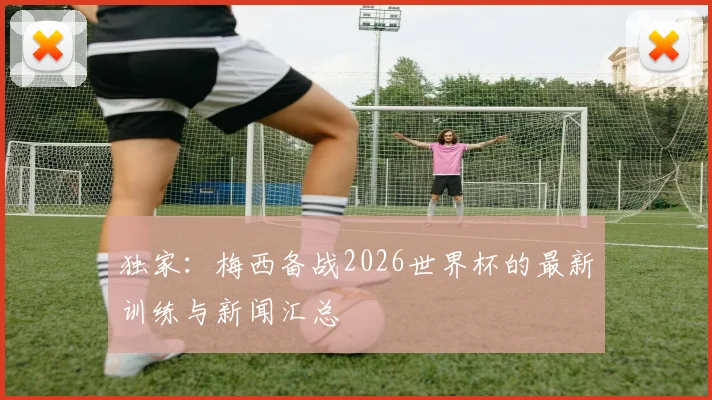 独家：梅西备战2026世界杯的最新训练与新闻汇总