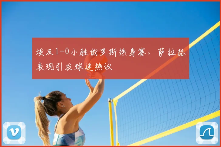 埃及1-0小胜俄罗斯热身赛，萨拉赫表现引发球迷热议