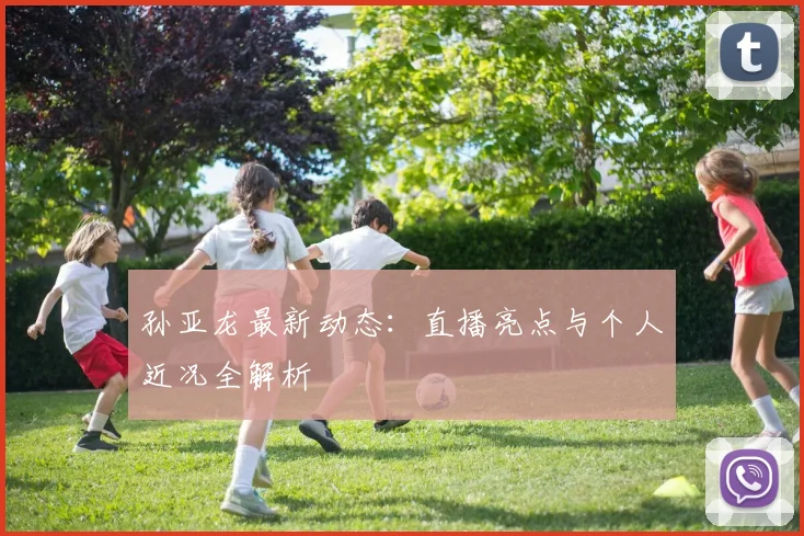 孙亚龙最新动态：直播亮点与个人近况全解析